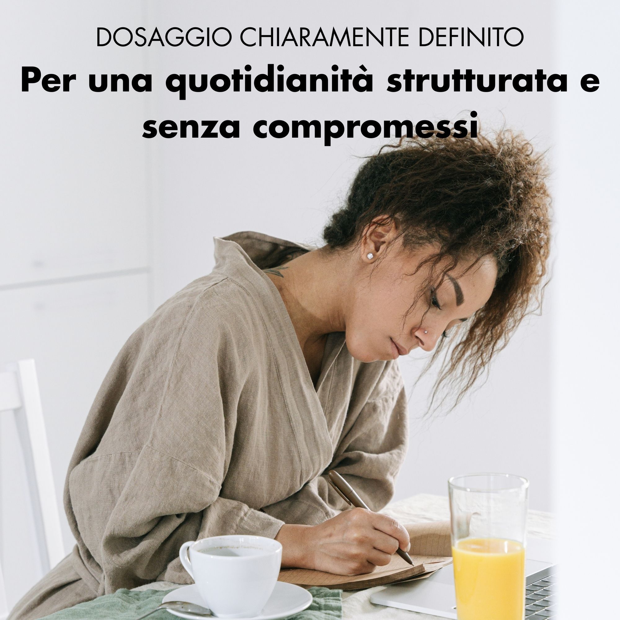 Donna che scrive. Bicchiere di succo d'arancia e tazza di caffè. Testo: DOSAGGIO CHIARAMENTE DEFINITO. Per una quotidianità strutturata e senza compromessi.