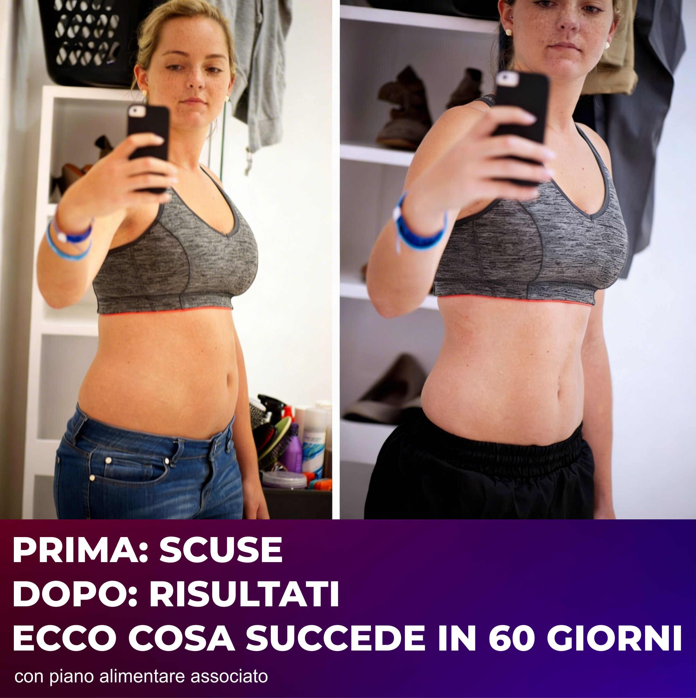 Confronto prima-dopo. Donna con reggiseno sportivo e jeans. Testo: PRIMA: SCUSE, DOPO: RISULTATI, ECCO COSA SUCCEDE IN 60 GIORNI.